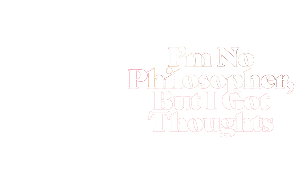 I'm no philosopher, but I got thoughts
